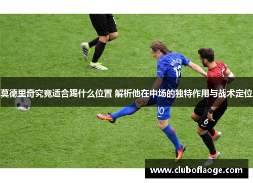 莫德里奇究竟适合踢什么位置 解析他在中场的独特作用与战术定位