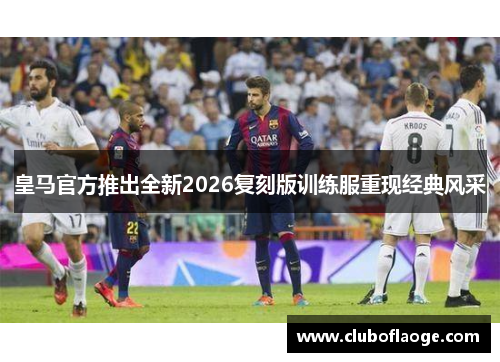皇马官方推出全新2026复刻版训练服重现经典风采 皇马官方推出全新2026复刻版训练服重现经典风采