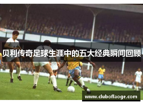 贝利传奇足球生涯中的五大经典瞬间回顾