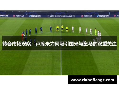 转会市场观察：卢库米为何吸引国米与皇马的双重关注