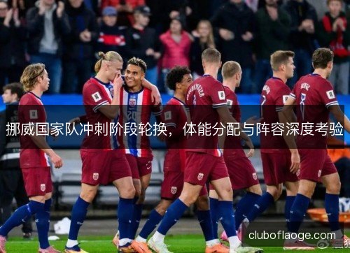 挪威国家队冲刺阶段轮换,体能分配与阵容深度考验 挪威国家队冲刺阶段轮换,体能分配与阵容深度考验
